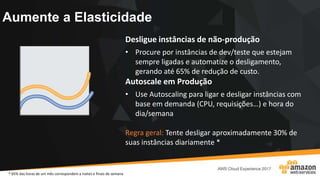 Aumente a Elasticidade
Desligue instâncias de não-produção
• Procure por instâncias de dev/teste que estejam
sempre ligadas e automatize o desligamento,
gerando até 65% de redução de custo.
Autoscale em Produção
• Use Autoscaling para ligar e desligar instâncias com
base em demanda (CPU, requisições…) e hora do
dia/semana
Regra geral: Tente desligar aproximadamente 30% de
suas instâncias diariamente *
* 65% das horas de um mês correspondem a noites e finais de semana
 