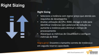 Right Sizing
Right Sizing
• Selecione a instância com menor preço que atenda aos
requisitos de desempenho
• Analise utilização de CPU, RAM, storage e rede para
identificar instâncias com potencial de redução ou
aumente a instância para diminuir o tempo de
processamento
• Alavanque as métricas de CloudWatch e configure
métricas de RAM
Regra geral: Encontre o tamanho correto de instância e
em seguida reserve capacidade.
 