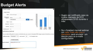Budget Alerts
• Quero ser notificado caso os
custos mensais de EC2
ultrapassem $100 durante o
mês
• Se o forecast mensal estimar
um valor mais alto que o
planejado será enviado um
alarme para os e-mails
configurados
 