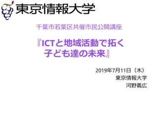 千葉市若葉区共催市民公開講座
『ICTと地域活動で拓く
子ども達の未来』
2019年7月11日（木）
東京情報大学
河野義広
 