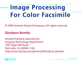 Image Processing                                                                                        0

    For Color Facsimile
© 1996 Hewlett-Packard Company. All rights reserved.

Giordano Beretta
Hewlett-Packard Laboratories
Imaging Technology Department
1501 Page Mill Road
Palo Alto, CA 94304–1126
http://www.hpl.hp.com/personal/Giordano_Beretta

                                                                                   HP Laboratories
                                    10/17/96 Hiro:Documents:Giordano Beretta:Research:Chiba96:OHP:Chiba96
 