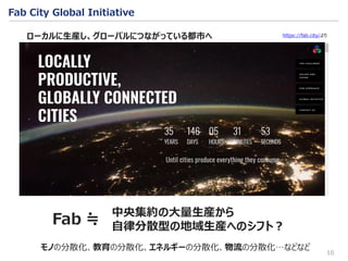 10
Fab City Global Initiative
中央集約の大量生産から
自律分散型の地域生産へのシフト？
モノの分散化、教育の分散化、エネルギーの分散化、物流の分散化…などなど
ローカルに生産し、グローバルにつながっている都市へ
Fab ≒
https://fab.city/より
 