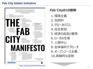 11
Fab City Global Initiative
1. 環境主義
2. 包摂的
3. グローカリズム
4. 自主参加
5. 経済の成長と雇用
6. ローカル生産
7. 人間中心
8. 全体論的アプローチ
9. オープンソース主義
10.実験的な姿勢
Fab Cityの10原則
https://fab.city/uploads/Manifesto.pdf
 