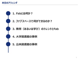 本日のアジェンダ
1
1. Fabとは何か？
2. ファブスペースで何ができるのか？
3. 教育（あるいは学び）のトレンドとFab
4. 大学図書館の事例
5. 公共図書館の事例
 