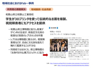 地域社会におけるFab―事例
学生が3Dプリンタを使って伝統的なお面を複製、
視覚障害者にもアクセスを提供
• 和歌山県立博物館と協力し産業デ
ザイン科の生徒が、県指定文化財の
能面など仮面のレプリカ６点を作製
• レプリカは博物館に展示され、視覚障
害者などが、自由に文化財を指先で
触れて鑑賞することができる
• 同高校ではほかにも、県立博物館の
「お身代わり仏像プロジェクト」に協力
（出典：https://mainichi.jp/articles/20180305/k00/00e/040/184000c）
地域振興・社会貢献利用者の課題解決
（出典：http://makezine.jp/blog/2016/11/problem-bank-education-3d-printing.html）
和歌山県立和歌山工業高校
 