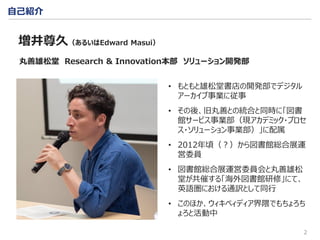 2
自己紹介
• もともと雄松堂書店の開発部でデジタル
アーカイブ事業に従事
• その後、旧丸善との統合と同時に「図書
館サービス事業部（現アカデミック・プロセ
ス・ソリューション事業部）」に配属
• 2012年頃（？）から図書館総合展運
営委員
• 図書館総合展運営委員会と丸善雄松
堂が共催する「海外図書館研修」にて、
英語圏における通訳として同行
• このほか、ウィキペィディア界隈でもちょろち
ょろと活動中
増井尊久（あるいはEdward Masui）
丸善雄松堂 Research & Innovation本部 ソリューション開発部
 