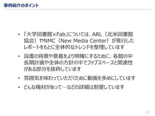 33
• 「大学図書館×Fab」については、ARL（北米図書館
協会）やNMC（New Media Center）が発行した
レポートをもとに全体的なトレンドを整理しています
• 設置の背景や意義をより明確にするために、各館の中
長期計画や全体の方針の中でファブスペースと関連性
がある部分を抜粋しています
• 雰囲気を味わっていただくために動画を多めにしています
• どんな機材があって…などの詳細は割愛しています
事例紹介のポイント
 