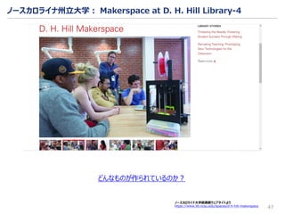 47
ノースカロライナ大学図書館ウェブサイトより
https://www.lib.ncsu.edu/spaces/d-h-hill-makerspace
どんなものが作られているのか？
ノースカロライナ州立大学： Makerspace at D. H. Hill Library-4
 
