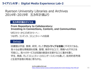 49
Ryerson University Libraries and Archives
2014年-2019年 五カ年計画より
図書館は学習、教育、研究、そしてクリエイティブな活動に不可⽋である。
我々は必要な情報源を収集、整理、保存することで、情報へのアクセスを
可能にし、我々のサービスは知識の創造を支援することに重きを置く。
学生、教員、そしてコミュニティーとのエンゲージメントを通して、批判的思考者
と生涯学習者の育成に寄与する。
From Repository to Collaboratory:
Investing in Connections, Content, and Communities
ミッション
ライアソン大学ウェブサイトより
https://library.ryerson.ca/wp-content/uploads/2014-2019-Strategic-Plan-PDF.pdf
リポジトリーからコラボラトリーへ：
つながり、コンテンツ、コミュニティーへの投資
ライアソン大学： Digital Media Experience Lab-2
五カ年計画のタイトル
 