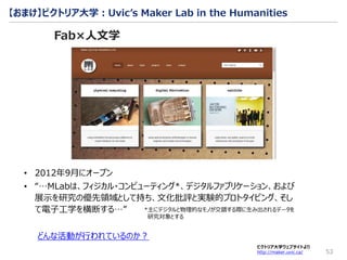 53
ビクトリア大学ウェブサイトより
http://maker.uvic.ca/
どんな活動が行われているのか？
【おまけ】ビクトリア大学：Uvic’s Maker Lab in the Humanities
Fab×人文学
• 2012年9月にオープン
• “…MLabは、フィジカル・コンピューティング*、デジタルファブリケーション、および
展示を研究の優先領域として持ち、文化批評と実験的プロトタイピング、そし
て電子工学を横断する…” *主にデジタルと物理的なモノが交錯する際に生み出されるデータを
研究対象とする
 