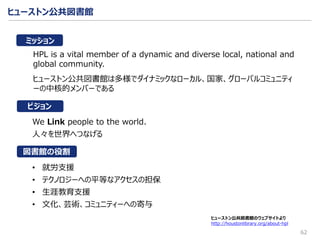 ヒューストン公共図書館
62
ヒューストン公共図書館のウェブサイトより
http://houstonlibrary.org/about-hpl
HPL is a vital member of a dynamic and diverse local, national and
global community.
ヒューストン公共図書館は多様でダイナミックなローカル、国家、グローバルコミュニティ
ーの中核的メンバーである
We Link people to the world.
人々を世界へつなげる
• 就労支援
• テクノロジーへの平等なアクセスの担保
• 生涯教育支援
• 文化、芸術、コミュニティーへの寄与
ビジョン
ミッション
図書館の役割
 