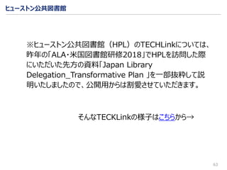 ヒューストン公共図書館
63
※ヒューストン公共図書館（HPL）のTECHLinkについては、
昨年の「ALA・米国図書館研修2018」でHPLを訪問した際
にいただいた先方の資料「Japan Library
Delegation_Transformative Plan 」を一部抜粋して説
明いたしましたので、公開用からは割愛させていただきます。
そんなTECKLinkの様子はこちらから→
 
