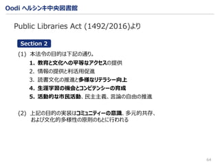 Oodi ヘルシンキ中央図書館
64
Public Libraries Act (1492/2016)より
(1) 本法令の目的は下記の通り。
1. 教育と文化への平等なアクセスの提供
2. 情報の提供と利活用促進
3. 読書文化の推進と多様なリテラシー向上
4. 生涯学習の機会とコンピテンシーの育成
5. 活動的な市民活動、民主主義、言論の自由の推進
(2) 上記の目的の実装はコミュニティーの意識、多元的共存、
および文化的多様性の原則のもとに行われる
Section 2
 