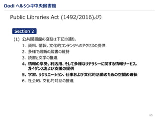 Oodi ヘルシンキ中央図書館
65
Public Libraries Act (1492/2016)より
(1) 公共図書館の役割は下記の通り。
1. 資料、情報、文化的コンテンツへのアクセスの提供
2. 多様で最新の蔵書の維持
3. 読書と文学の推進
4. 情報の享受、利活用、そして多様なリテラシーに関する情報サービス、
ガイダンスおよび支援の提供
5. 学習、リクリエーション、仕事および文化的活動のための空間の確保
6. 社会的、文化的対話の推進
Section 2
 