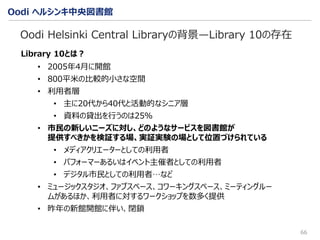 Oodi ヘルシンキ中央図書館
66
Oodi Helsinki Central Libraryの背景—Library 10の存在
Library 10とは？
• 2005年4月に開館
• 800平米の比較的小さな空間
• 利用者層
• 主に20代から40代と活動的なシニア層
• 資料の貸出を行うのは25％
• 市民の新しいニーズに対し、どのようなサービスを図書館が
提供すべきかを検証する場、実証実験の場として位置づけられている
• メディアクリエーターとしての利用者
• パフォーマーあるいはイベント主催者としての利用者
• デジタル市民としての利用者…など
• ミュージックスタジオ、ファブスペース、コワーキングスペース、ミーティングルー
ムがあるほか、利用者に対するワークショップを数多く提供
• 昨年の新館開館に伴い、閉鎖
 