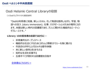 Oodi ヘルシンキ中央図書館
68
Oodi Helsinki Central Libraryの役割
（※Oodiウェブサイトから適宜抜粋）
https://www.oodihelsinki.fi/en/
“Oodiは利用者に知識、新しいスキル、そして物語を提供しながら、学習、物
語への没入 (story immersion)、仕事、リラクゼーションのための場所になり
ます。本館は新しい時代の図書館であり、万人に開かれた機能的なミーティン
グプレースです。”
全体像はこちらから→
• 非商業的なオープンスペース
• 機能的な社会にするためにきちんと情報リテラシーを身に着ける
• 市民自らが作り上げるリッチは都市体験
• 本に新しい息吹(命)を与える
• 知的な生活を支援する
• 五感すべてが使われる図書館を目指す
Library 10の担当者のお話ではさらに…
 