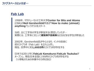 6
ファブスペースといえば…
1998年、マサチューセッツ工科大学Center for Bits and Atoms
(CBA)のNeil Gershenfeld所長が“How to make (almost)
anything”というクラスをスタート
当初、主に工学系の学生が参加すると想定していたが…
実際には、工学系に交じって建築系や芸術系などさまざまな学生が参加した
2002年、Gershenfeld氏が中心となり、インドの田舎に
初のファブラボ（Fab Lab）を立ち上げた。
現在、世界中に約1,600カ所のファブラボが存在する
日本では2011年にFabLab KamakuraとFabLab Tsukubaが
オープンし、現在日本全国に19カ所のファブラボが存在する
（※移転のための休業中のラボを含む）
Fab Lab
 