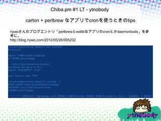 Chiba.pm #1 LT - ytnobody

      carton + perlbrew なアプリでcronを使うときのtips

riywoさんのブログエントリ「perlbrewとextlibなアプリのcronとかdaemontools」を参
考に。
http://blog.riywo.com/2012/05/26/005232
 