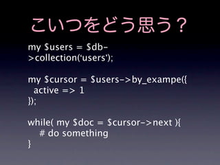 こいつをどう思う？
my $users = $db-
>collection(‘users’);

my $cursor = $users->by_exampe({
  active => 1
});

while( my $doc = $cursor->next ){
  # do something
}
 