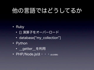 他の言語ではどうしてるか

• Ruby
 • [] 演算子をオーバーロード
 • database[ my_collection ]
• Python
 • __getter__を利用
• PHP/Node.jsは・・・    (自主規制)
 