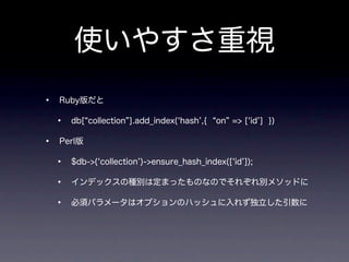 使いやすさ重視
•   Ruby版だと

    •   db[ collection ].add_index( hash ,{   on => [ id ] })

•   Perl版

    •   $db->( collection )->ensure_hash_index([ id ]);

    •   インデックスの種別は定まったものなのでそれぞれ別メソッドに

    •   必須パラメータはオプションのハッシュに入れず独立した引数に
 