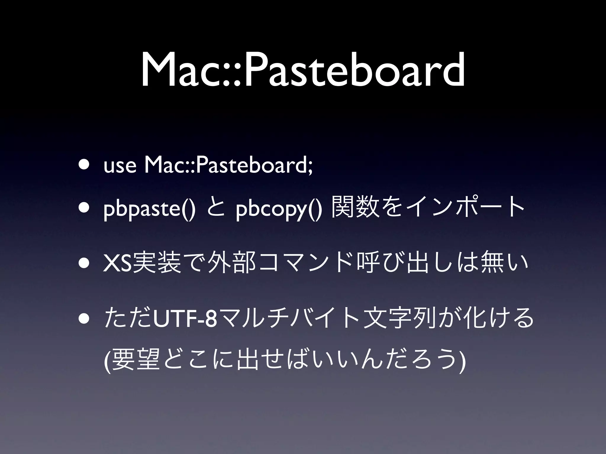 Mac::Pasteboard
• use Mac::Pasteboard;
• pbpaste() と pbcopy() 関数をインポート
• XS実装で外部コマンド呼び出しは無い
• ただUTF-8マルチバイト文字列が化ける
 (要望どこに出せばいいんだろう)
 