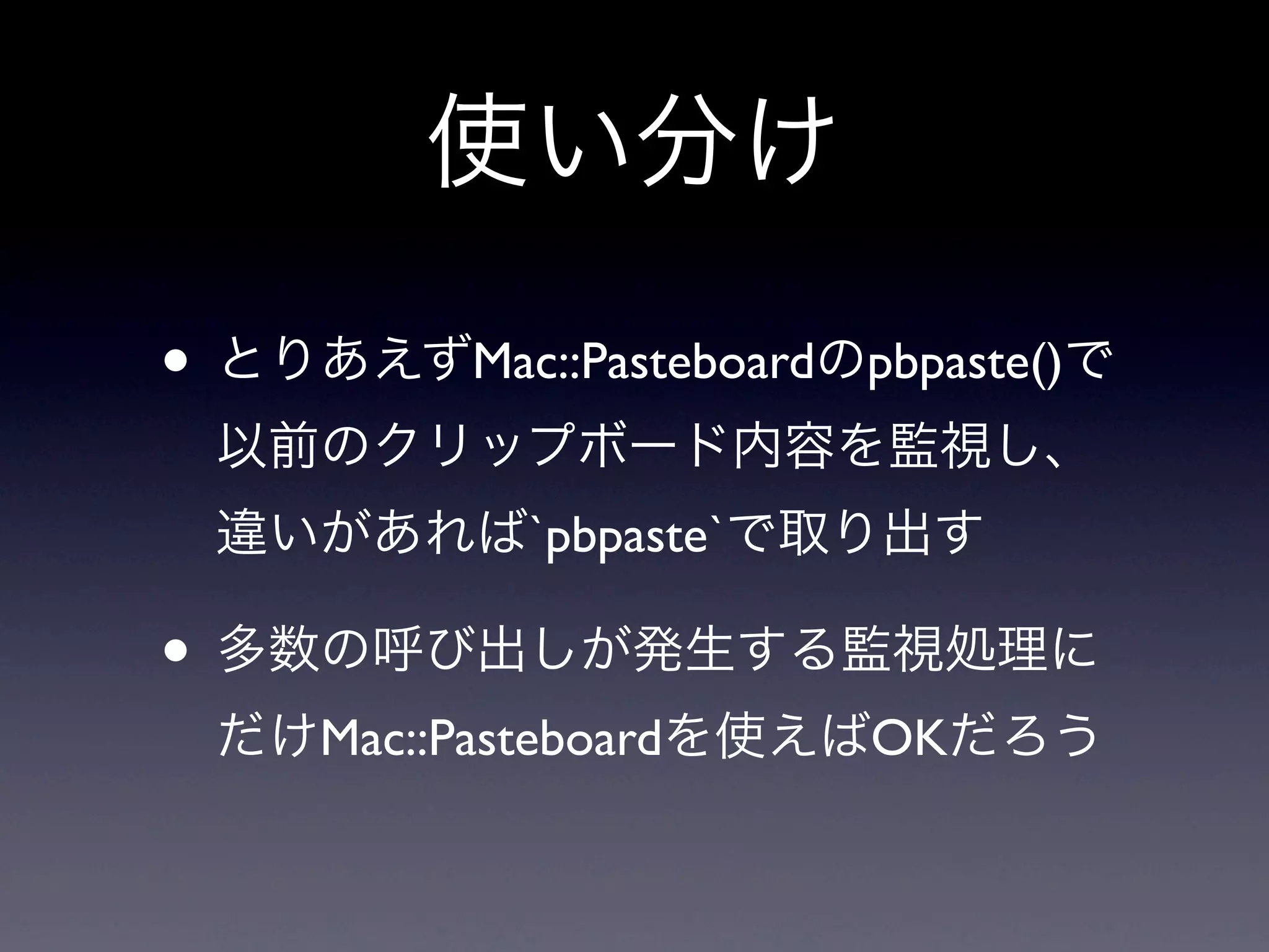 使い分け

• とりあえずMac::Pasteboardのpbpaste()で
 以前のクリップボード内容を監視し、
 違いがあれば`pbpaste`で取り出す

• 多数の呼び出しが発生する監視処理に
 だけMac::Pasteboardを使えばOKだろう
 
