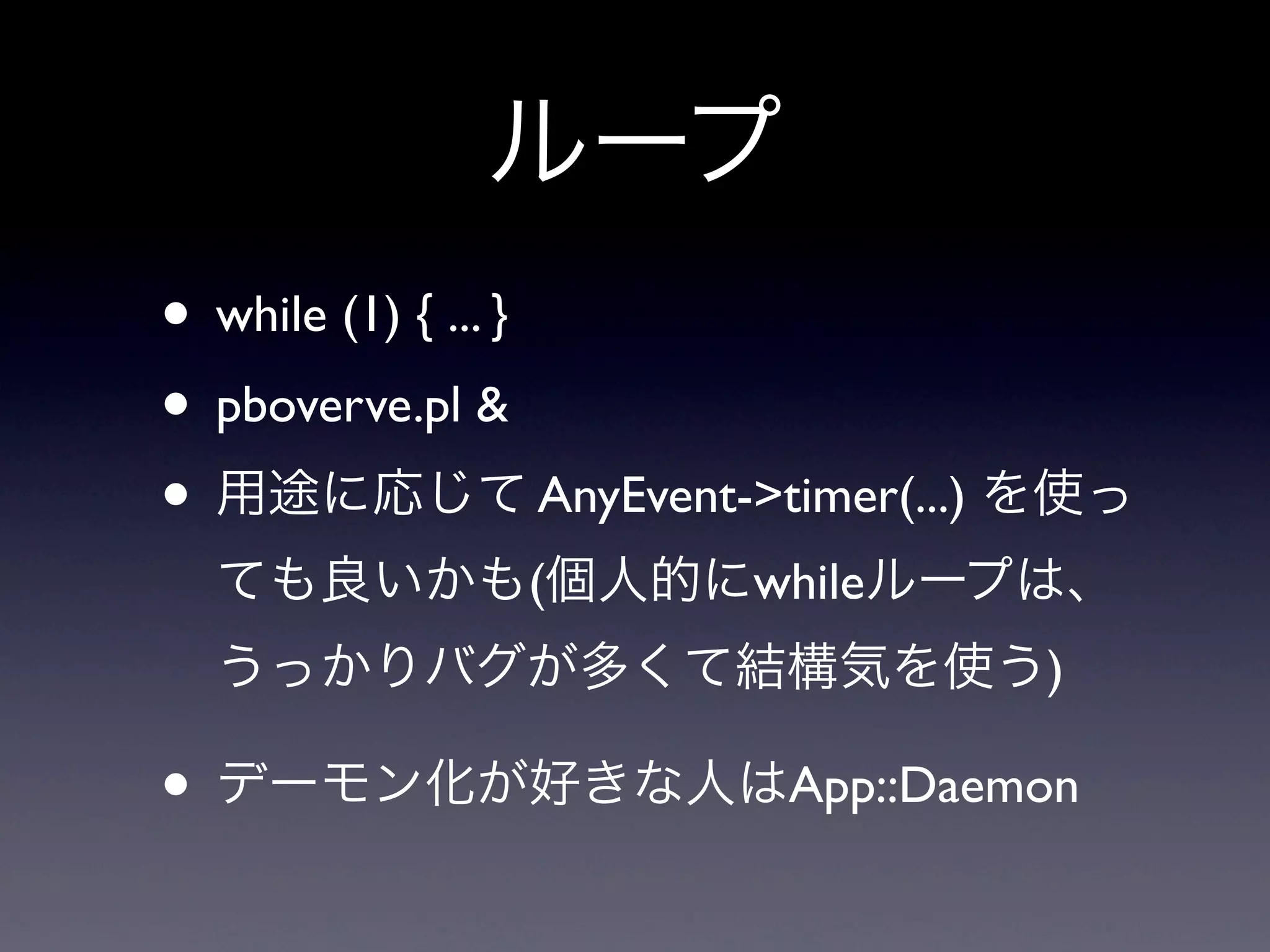 ループ
• while (1) { ... }
• pboverve.pl &
• 用途に応じて AnyEvent->timer(...) を使っ
 ても良いかも(個人的にwhileループは、
 うっかりバグが多くて結構気を使う)

• デーモン化が好きな人はApp::Daemon
 