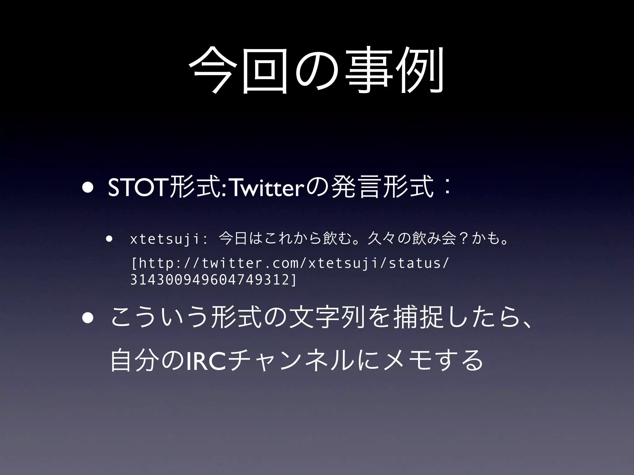 今回の事例

• STOT形式: Twitterの発言形式：
 •   xtetsuji: 今日はこれから飲む。久々の飲み会？かも。
     [http://twitter.com/xtetsuji/status/
     314300949604749312]


• こういう形式の文字列を捕捉したら、
 自分のIRCチャンネルにメモする
 