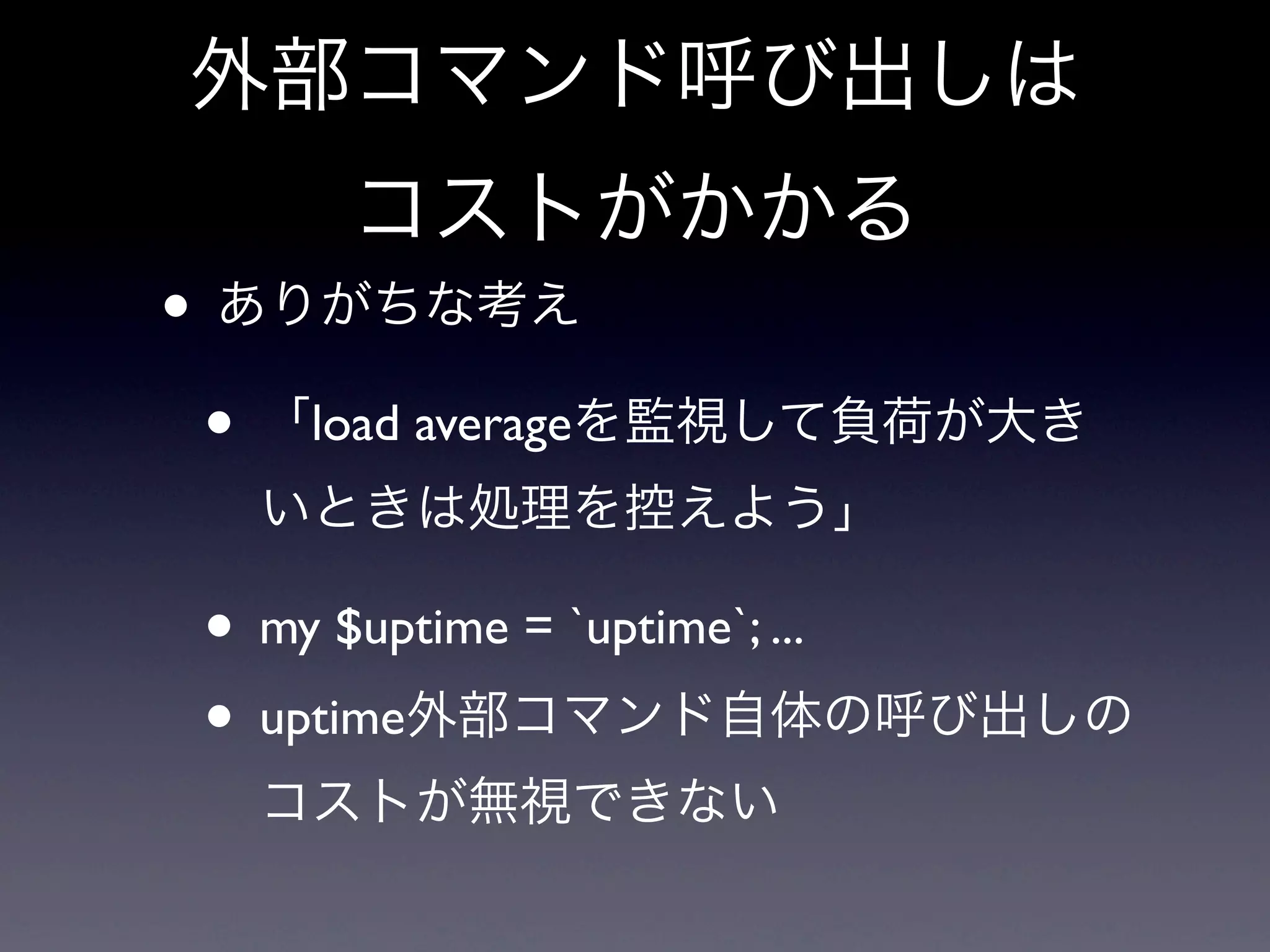 外部コマンド呼び出しは
     コストがかかる
• ありがちな考え
 • 「load averageを監視して負荷が大き
  いときは処理を控えよう」

 • my $uptime = `uptime`; ...
 • uptime外部コマンド自体の呼び出しの
  コストが無視できない
 