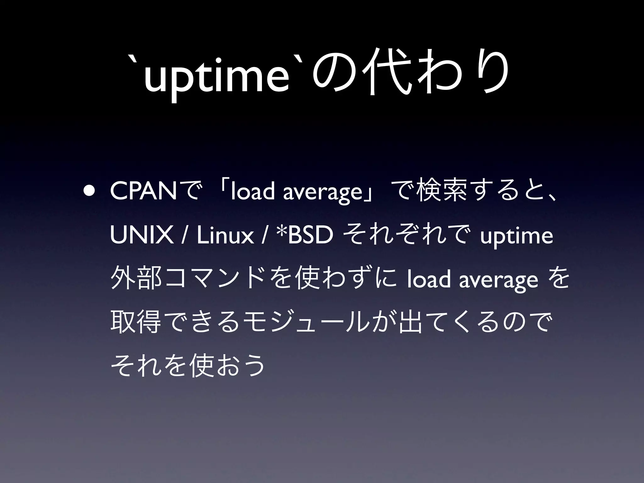 `uptime`の代わり

• CPANで「load average」で検索すると、
 UNIX / Linux / *BSD それぞれで uptime
 外部コマンドを使わずに load average を
 取得できるモジュールが出てくるので
 それを使おう
 
