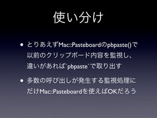 使い分け

• とりあえずMac::Pasteboardのpbpaste()で
 以前のクリップボード内容を監視し、
 違いがあれば`pbpaste`で取り出す

• 多数の呼び出しが発生する監視処理に
 だけMac::Pasteboardを使...