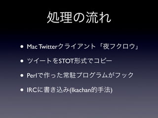 処理の流れ

• Mac Twitterクライアント「夜フクロウ」
• ツイートをSTOT形式でコピー
• Perlで作った常駐プログラムがフック
• IRCに書き込み(Ikachan的手法)
 