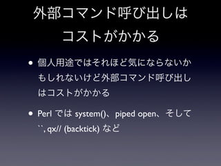 外部コマンド呼び出しは
       コストがかかる
• 個人用途ではそれほど気にならないか
 もしれないけど外部コマンド呼び出し
 はコストがかかる

• Perl では system()、piped open、そして
 ``, qx// (...