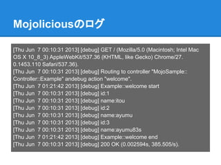 Mojoliciousのログ
[Thu Jun 7 00:10:31 2013] [debug] GET / (Mozilla/5.0 (Macintosh; Intel Mac
OS X 10_8_3) AppleWebKit/537.36 (KHTML, like Gecko) Chrome/27.
0.1453.110 Safari/537.36).
[Thu Jun 7 00:10:31 2013] [debug] Routing to controller "MojoSample::
Controller::Example" andebug action "welcome".
[Thu Jun 7 01:21:42 2013] [debug] Example::welcome start
[Thu Jun 7 00:10:31 2013] [debug] id:1
[Thu Jun 7 00:10:31 2013] [debug] name:itou
[Thu Jun 7 00:10:31 2013] [debug] id:2
[Thu Jun 7 00:10:31 2013] [debug] name:ayumu
[Thu Jun 7 00:10:31 2013] [debug] id:3
[Thu Jun 7 00:10:31 2013] [debug] name:ayumu83s
[Thu Jun 7 01:21:42 2013] [debug] Example::welcome end
[Thu Jun 7 00:10:31 2013] [debug] 200 OK (0.002594s, 385.505/s).
 