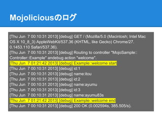 Mojoliciousのログ
[Thu Jun 7 00:10:31 2013] [debug] GET / (Mozilla/5.0 (Macintosh; Intel Mac
OS X 10_8_3) AppleWebKit/537.36 (KHTML, like Gecko) Chrome/27.
0.1453.110 Safari/537.36).
[Thu Jun 7 00:10:31 2013] [debug] Routing to controller "MojoSample::
Controller::Example" andebug action "welcome".
[Thu Jun 7 01:21:42 2013] [debug] Example::welcome start
[Thu Jun 7 00:10:31 2013] [debug] id:1
[Thu Jun 7 00:10:31 2013] [debug] name:itou
[Thu Jun 7 00:10:31 2013] [debug] id:2
[Thu Jun 7 00:10:31 2013] [debug] name:ayumu
[Thu Jun 7 00:10:31 2013] [debug] id:3
[Thu Jun 7 00:10:31 2013] [debug] name:ayumu83s
[Thu Jun 7 01:21:42 2013] [debug] Example::welcome end
[Thu Jun 7 00:10:31 2013] [debug] 200 OK (0.002594s, 385.505/s).
 