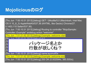 Mojoliciousのログ
[Thu Jun 7 00:10:31 2013] [debug] GET / (Mozilla/5.0 (Macintosh; Intel Mac
OS X 10_8_3) AppleWebKit/537.36 (KHTML, like Gecko) Chrome/27.
0.1453.110 Safari/537.36).
[Thu Jun 7 00:10:31 2013] [debug] Routing to controller "MojoSample::
Controller::Example" andebug action "welcome".
[Thu Jun 7 01:21:42 2013] [debug] Example::welcome start
[Thu Jun 7 00:10:31 2013] [debug] id:1
[Thu Jun 7 00:10:31 2013] [debug] name:itou
[Thu Jun 7 00:10:31 2013] [debug] id:2
[Thu Jun 7 00:10:31 2013] [debug] name:ayumu
[Thu Jun 7 00:10:31 2013] [debug] id:3
[Thu Jun 7 00:10:31 2013] [debug] name:ayumu83s
[Thu Jun 7 01:21:42 2013] [debug] Example::welcome end
[Thu Jun 7 00:10:31 2013] [debug] 200 OK (0.002594s, 385.505/s).
パッケージ名とか
行数が欲しくね？
 