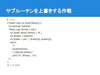 サブルーチンを上書きする作戦
# ここから
if ($self->log->is_level('debug')) {
no warnings 'redefine';
*Mojo::Log::format = sub {
my ($self, $level, @lines) = @_;
my @caller = caller(4);
my $caller = join ' ', $caller[0], $caller[2];
return
'['
. localtime(time)
. "] [$level] [$caller] "
. join("n", @lines) . "n";
};
}
# ここまで追加
 