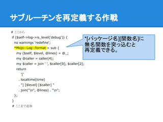 サブルーチンを再定義する作戦
# ここから
if ($self->log->is_level('debug')) {
no warnings 'redefine';
*Mojo::Log::format = sub {
my ($self, $level, @lines) = @_;
my @caller = caller(4);
my $caller = join ' ', $caller[0], $caller[2];
return
'['
. localtime(time)
. "] [$level] [$caller] "
. join("n", @lines) . "n";
};
}
# ここまで追加
*[パッケージ名][関数名]に
無名関数を突っ込むと
再定義できる。
 