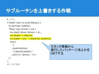 サブルーチンを上書きする作戦
# ここから
if ($self->log->is_level('debug')) {
no warnings 'redefine';
*Mojo::Log::format = sub {
my ($self, $level, @lines) = @_;
my @caller = caller(4);
my $caller = join ' ', $caller[0], $caller[2];
return
'['
. localtime(time)
. "] [$level] [$caller] "
. join("n", @lines) . "n";
};
}
# ここまで追加
スタック情報から
実行したパッケージ名とかを
GETする
 
