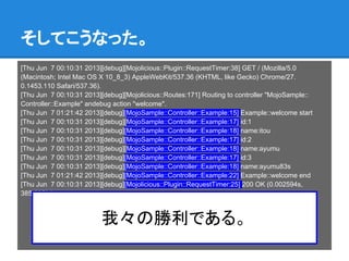 そしてこうなった。
[Thu Jun 7 00:10:31 2013][debug][Mojolicious::Plugin::RequestTimer:38] GET / (Mozilla/5.0
(Macintosh; Intel Mac OS X 10_8_3) AppleWebKit/537.36 (KHTML, like Gecko) Chrome/27.
0.1453.110 Safari/537.36).
[Thu Jun 7 00:10:31 2013][debug][Mojolicious::Routes:171] Routing to controller "MojoSample::
Controller::Example" andebug action "welcome".
[Thu Jun 7 01:21:42 2013][debug][MojoSample::Controller::Example:15] Example::welcome start
[Thu Jun 7 00:10:31 2013][debug][MojoSample::Controller::Example:17] id:1
[Thu Jun 7 00:10:31 2013][debug][MojoSample::Controller::Example:18] name:itou
[Thu Jun 7 00:10:31 2013][debug][MojoSample::Controller::Example:17] id:2
[Thu Jun 7 00:10:31 2013][debug][MojoSample::Controller::Example:18] name:ayumu
[Thu Jun 7 00:10:31 2013][debug][MojoSample::Controller::Example:17] id:3
[Thu Jun 7 00:10:31 2013][debug][MojoSample::Controller::Example:18] name:ayumu83s
[Thu Jun 7 01:21:42 2013][debug][MojoSample::Controller::Example:22] Example::welcome end
[Thu Jun 7 00:10:31 2013][debug][Mojolicious::Plugin::RequestTimer:25] 200 OK (0.002594s,
385.505/s).
我々の勝利である。
 