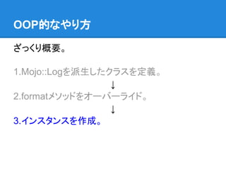 ざっくり概要。
1.Mojo::Logを派生したクラスを定義。
↓
2.formatメソッドをオーバーライド。
↓
3.インスタンスを作成。
OOP的なやり方
 