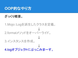 ざっくり概要。
1.Mojo::Logを派生したクラスを定義。
↓
2.formatメソッドをオーバーライド。
↓
3.インスタンスを作成。
↓
4.logオブジェクトにぶっこみまーす。
OOP的なやり方
 
