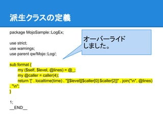 派生クラスの定義
package MojoSample::LogEx;
use strict;
use warnings;
use parent qw/Mojo::Log/;
sub format {
my ($self, $level, @lines) = @_;
my @caller = caller(4);
return '[' . localtime(time) . "][$level][$caller[0]:$caller[2]]" . join("n", @lines)
. "n";
}
1;
__END__
オーバーライド
しました。
 
