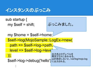 インスタンスのぶっこみ
sub startup {
my $self = shift;
my $home = $self->home;
$self->log(MojoSample::LogEx->new(
path => $self->log->path,
level => $self->log->level
));
$self->log->debug('hello');
：
出力先とログレベルを
既定クラスに合わせる。
path指定しないと、/var/log/mojo.log
に出力される。
ぶっこみました。
 