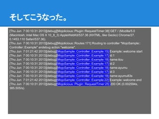 そしてこうなった。
[Thu Jun 7 00:10:31 2013][debug][Mojolicious::Plugin::RequestTimer:38] GET / (Mozilla/5.0
(Macintosh; Intel Mac OS X 10_8_3) AppleWebKit/537.36 (KHTML, like Gecko) Chrome/27.
0.1453.110 Safari/537.36).
[Thu Jun 7 00:10:31 2013][debug][Mojolicious::Routes:171] Routing to controller "MojoSample::
Controller::Example" andebug action "welcome".
[Thu Jun 7 01:21:42 2013][debug][MojoSample::Controller::Example:15] Example::welcome start
[Thu Jun 7 00:10:31 2013][debug][MojoSample::Controller::Example:17] id:1
[Thu Jun 7 00:10:31 2013][debug][MojoSample::Controller::Example:18] name:itou
[Thu Jun 7 00:10:31 2013][debug][MojoSample::Controller::Example:17] id:2
[Thu Jun 7 00:10:31 2013][debug][MojoSample::Controller::Example:18] name:ayumu
[Thu Jun 7 00:10:31 2013][debug][MojoSample::Controller::Example:17] id:3
[Thu Jun 7 00:10:31 2013][debug][MojoSample::Controller::Example:18] name:ayumu83s
[Thu Jun 7 01:21:42 2013][debug][MojoSample::Controller::Example:22] Example::welcome end
[Thu Jun 7 00:10:31 2013][debug][Mojolicious::Plugin::RequestTimer:25] 200 OK (0.002594s,
385.505/s).
 