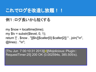 これでログを改造し放題！！
例１：ログ長いから短くする
my $now = localtime(time);
my $lv = substr($level, 0, 1);
return '[' . $now . "][$lv][$caller[0]:$caller[2]] " . join("n",
@lines) . "n";
[Thu Jun 7 00:10:31 2013][d][Mojolicious::Plugin::
RequestTimer:25] 200 OK (0.002594s, 385.505/s).
 