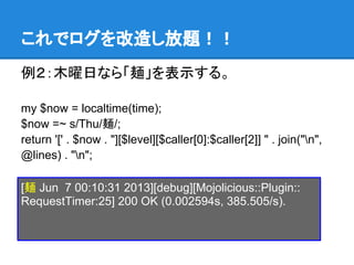 これでログを改造し放題！！
例２：木曜日なら「麺」を表示する。
my $now = localtime(time);
$now =~ s/Thu/麺/;
return '[' . $now . "][$level][$caller[0]:$caller[2]] " . join("n",
@lines) . "n";
[麺 Jun 7 00:10:31 2013][debug][Mojolicious::Plugin::
RequestTimer:25] 200 OK (0.002594s, 385.505/s).
 