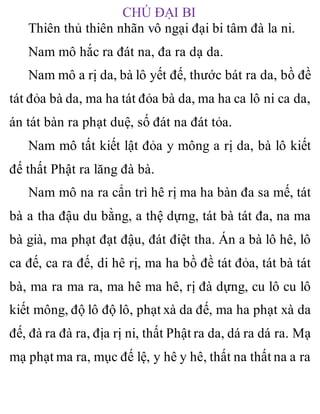 CHÚ ĐẠI BI
Thiên thủ thiên nhãn vô ngại đại bi tâm đà la ni.
Nam mô hắc ra đát na, đa ra dạ da.
Nam mô a rị da, bà lô yết đế, thước bát ra da, bồ đề
tát đỏa bà da, ma ha tát đỏa bà da, ma ha ca lô ni ca da,
án tát bàn ra phạt duệ, số đát na đát tỏa.
Nam mô tất kiết lật đỏa y mông a rị da, bà lô kiết
đế thất Phật ra lăng đà bà.
Nam mô na ra cẩn trì hê rị ma ha bàn đa sa mế, tát
bà a tha đậu du bằng, a thệ dựng, tát bà tát đa, na ma
bà già, ma phạt đạt đậu, đát điệt tha. Án a bà lô hê, lô
ca đế, ca ra đế, di hê rị, ma ha bồ đề tát đỏa, tát bà tát
bà, ma ra ma ra, ma hê ma hê, rị đà dựng, cu lô cu lô
kiết mông, độ lô độ lô, phạt xà da đế, ma ha phạt xà da
đế, đà ra đà ra, địa rị ni, thất Phật ra da, dá ra dá ra. Mạ
mạ phạt ma ra, mục đế lệ, y hê y hê, thất na thất na a ra
 