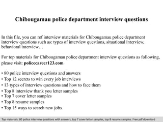 Chibougamau police department interview questions 
In this file, you can ref interview materials for Chibougamau police department 
interview questions such as: types of interview questions, situational interview, 
behavioral interview… 
For top materials for Chibougamau police department interview questions as following, 
please visit: policecareer123.com 
• 80 police interview questions and answers 
• Top 12 secrets to win every job interviews 
• 13 types of interview questions and how to face them 
• Top 8 interview thank you letter samples 
• Top 7 cover letter samples 
• Top 8 resume samples 
• Top 15 ways to search new jobs 
Top materials: 80 police interview questions with answers, top 7 cover letter samples, top 8 resume samples. Free pdf download 
 